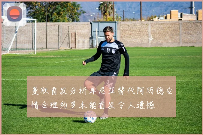 曼联首发分析库尼亚替代阿玛德合情合理约罗未能首发令人遗憾