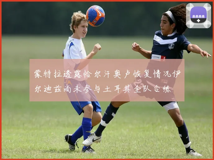蒙特拉透露恰尔汗奥卢恢复情况伊尔迪兹尚未参与土耳其全队合练