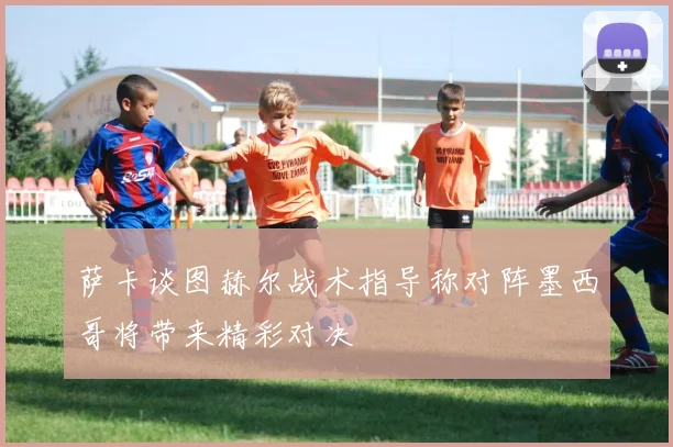 萨卡谈图赫尔战术指导称对阵墨西哥将带来精彩对决