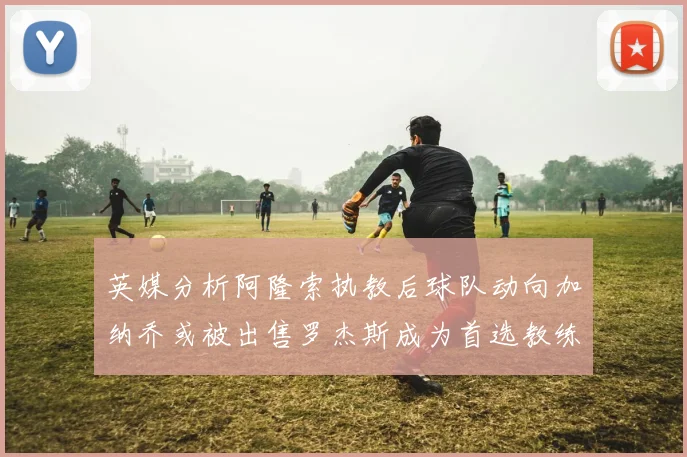 英媒分析阿隆索执教后球队动向加纳乔或被出售罗杰斯成为首选教练