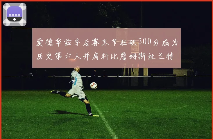 爱德华兹季后赛末节狂砍300分成为历史第六人并肩科比詹姆斯杜兰特韦德