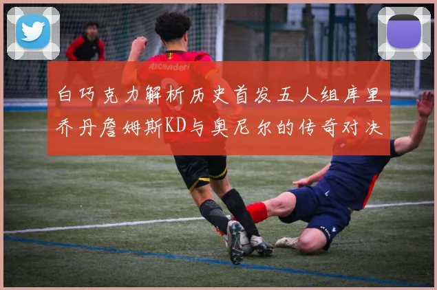白巧克力解析历史首发五人组库里乔丹詹姆斯KD与奥尼尔的传奇对决与影响