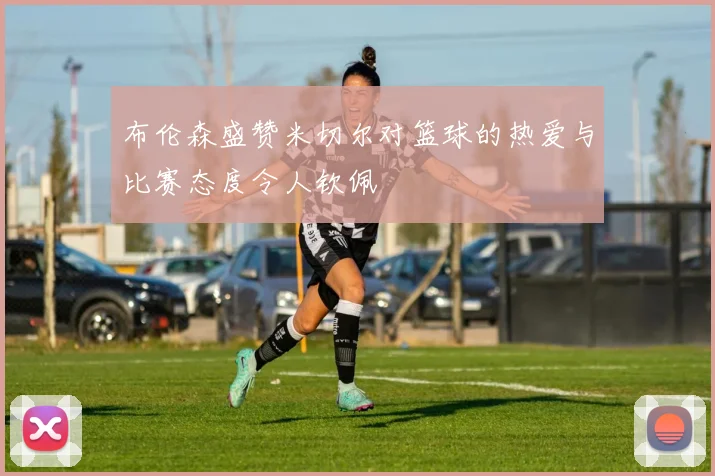 布伦森盛赞米切尔对篮球的热爱与比赛态度令人钦佩