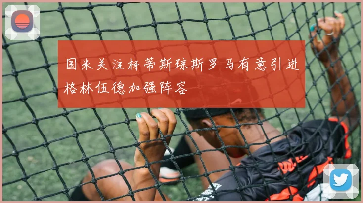 国米关注柯蒂斯琼斯罗马有意引进格林伍德加强阵容