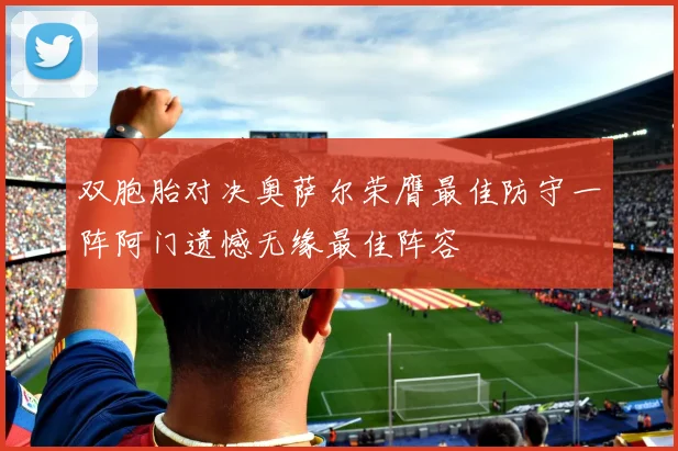双胞胎对决奥萨尔荣膺最佳防守一阵阿门遗憾无缘最佳阵容